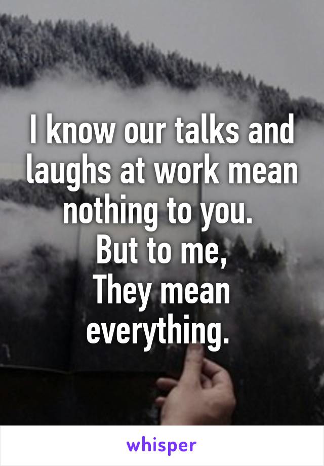 I know our talks and laughs at work mean nothing to you. 
But to me,
They mean everything. 
