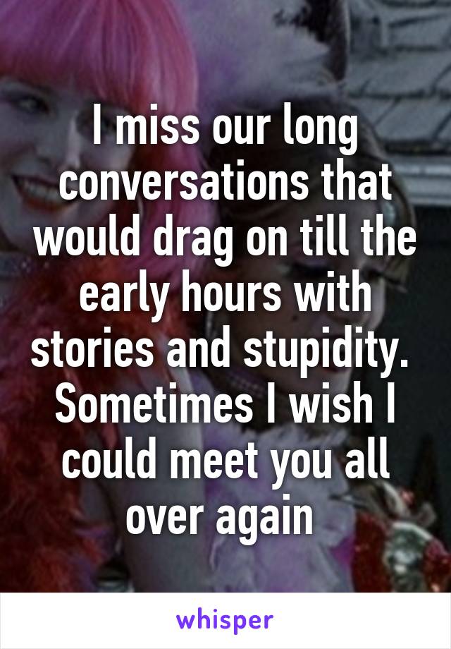 I miss our long conversations that would drag on till the early hours with stories and stupidity. 
Sometimes I wish I could meet you all over again 