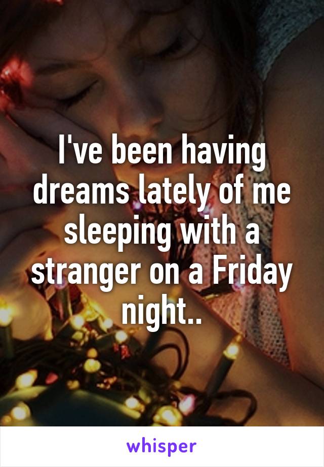 I've been having dreams lately of me sleeping with a stranger on a Friday night..