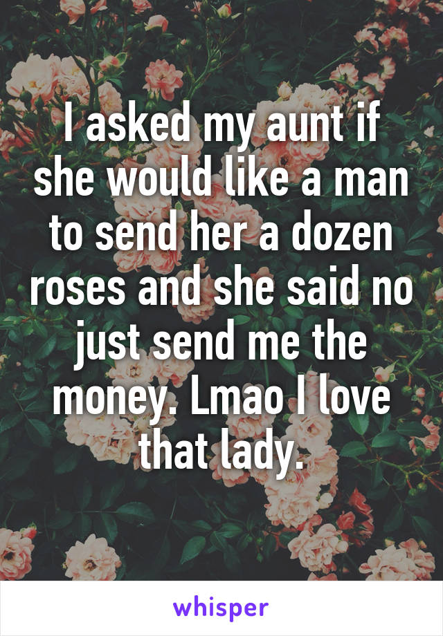 I asked my aunt if she would like a man to send her a dozen roses and she said no just send me the money. Lmao I love that lady.

