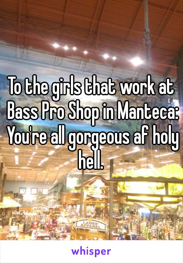 To the girls that work at Bass Pro Shop in Manteca: You're all gorgeous af holy hell. 