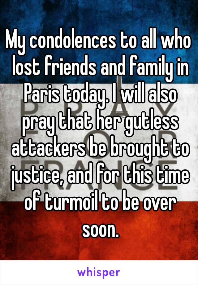 My condolences to all who lost friends and family in Paris today. I will also pray that her gutless attackers be brought to justice, and for this time of turmoil to be over soon.