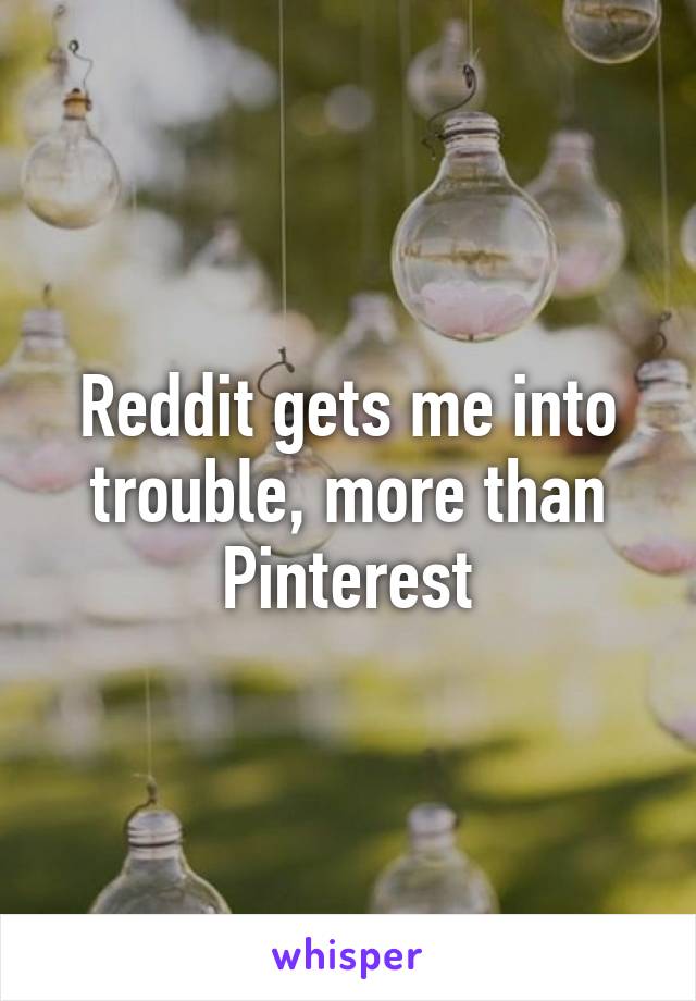 Reddit gets me into trouble, more than Pinterest