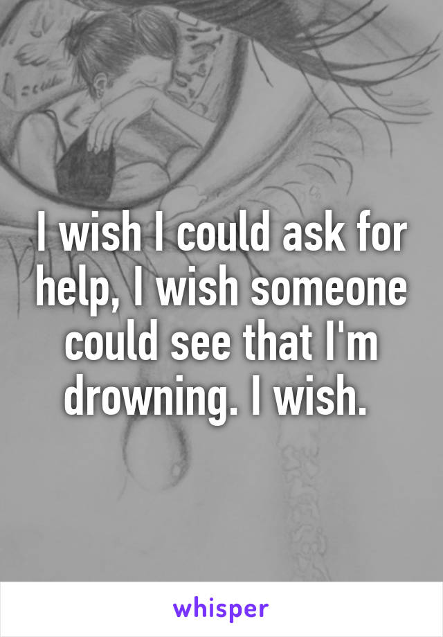 I wish I could ask for help, I wish someone could see that I'm drowning. I wish. 