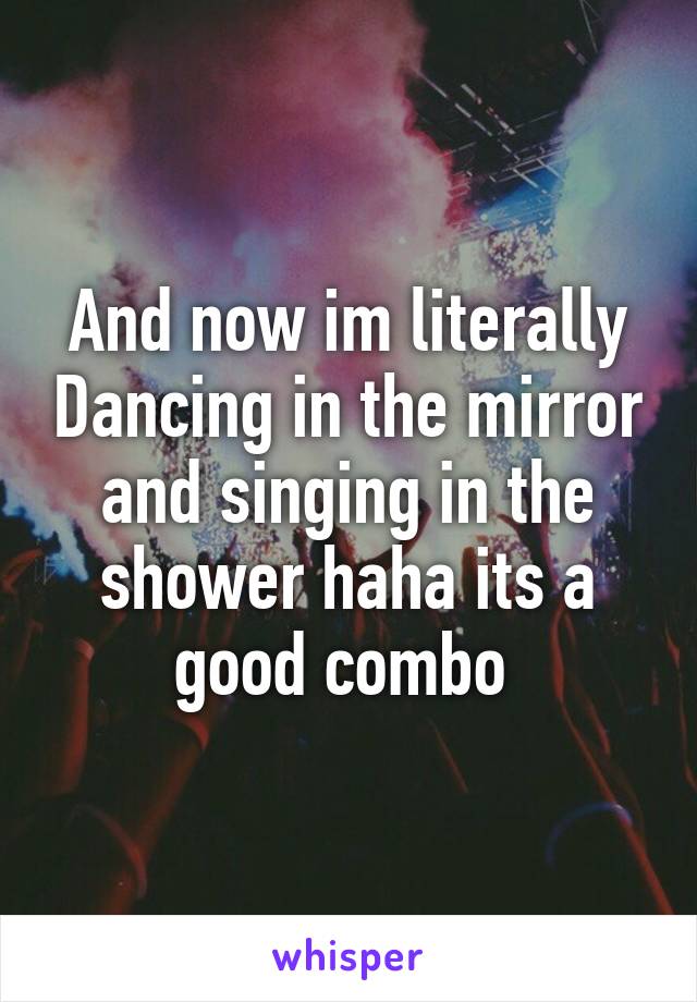 And now im literally Dancing in the mirror and singing in the shower haha its a good combo 