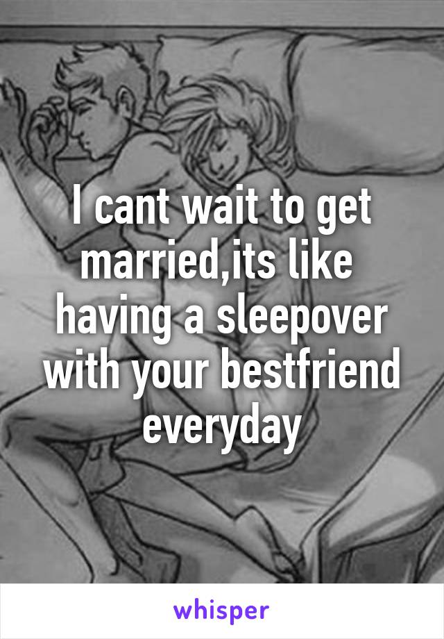 I cant wait to get married,its like  having a sleepover with your bestfriend everyday