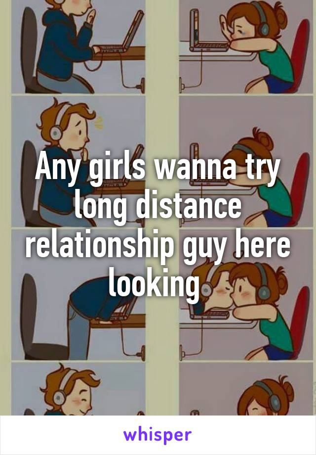 Any girls wanna try long distance relationship guy here looking 