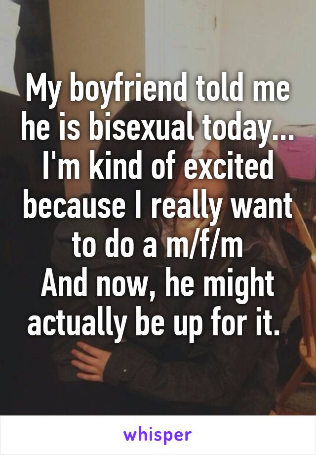 My boyfriend told me he is bisexual today...
I'm kind of excited because I really want to do a m/f/m
And now, he might actually be up for it. 
