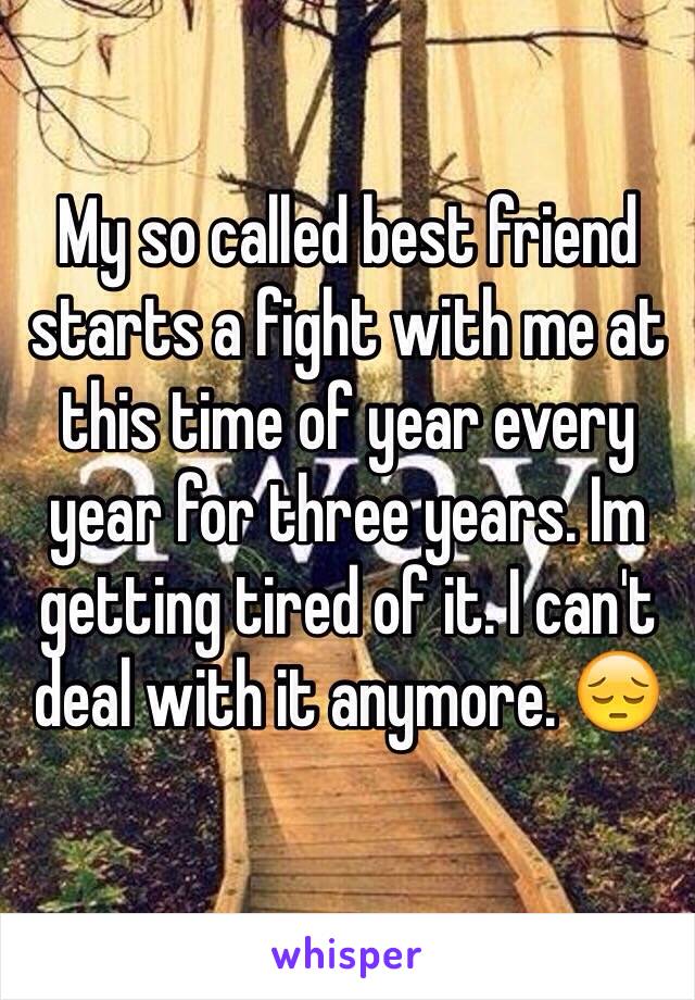 My so called best friend starts a fight with me at this time of year every year for three years. Im getting tired of it. I can't deal with it anymore. 😔