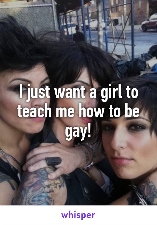 I just want a girl to teach me how to be gay!