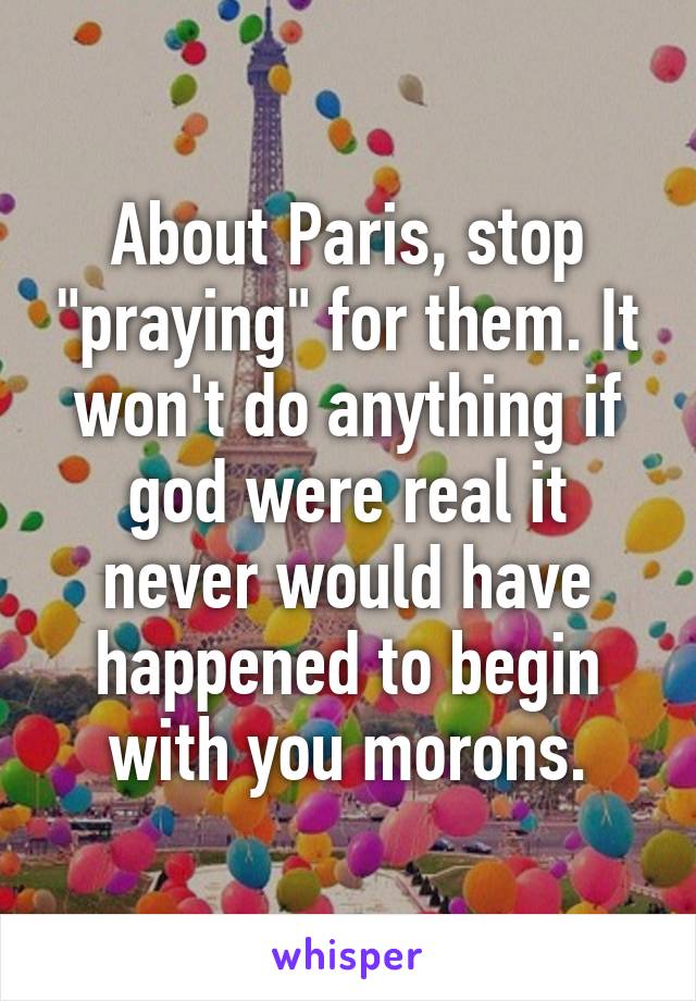 About Paris, stop "praying" for them. It won't do anything if god were real it never would have happened to begin with you morons.