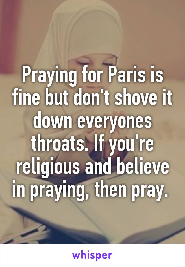 Praying for Paris is fine but don't shove it down everyones throats. If you're religious and believe in praying, then pray. 