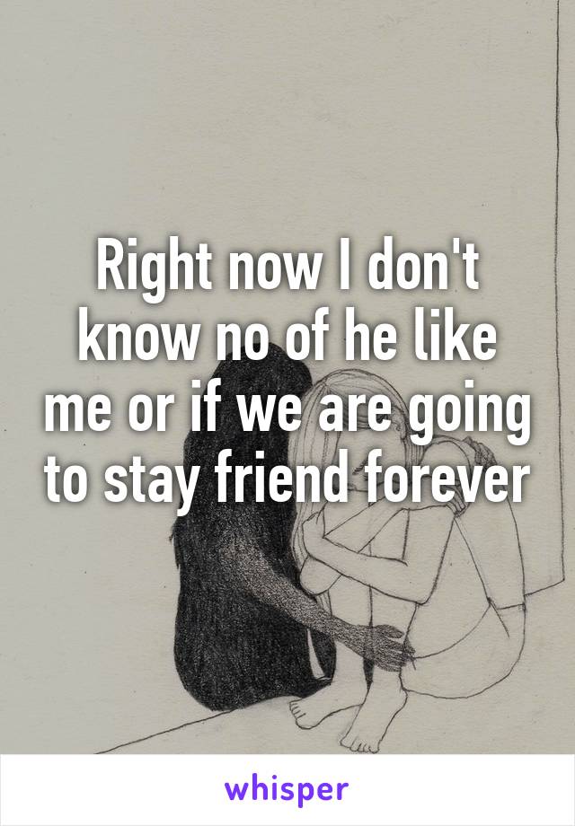 Right now I don't know no of he like me or if we are going to stay friend forever
