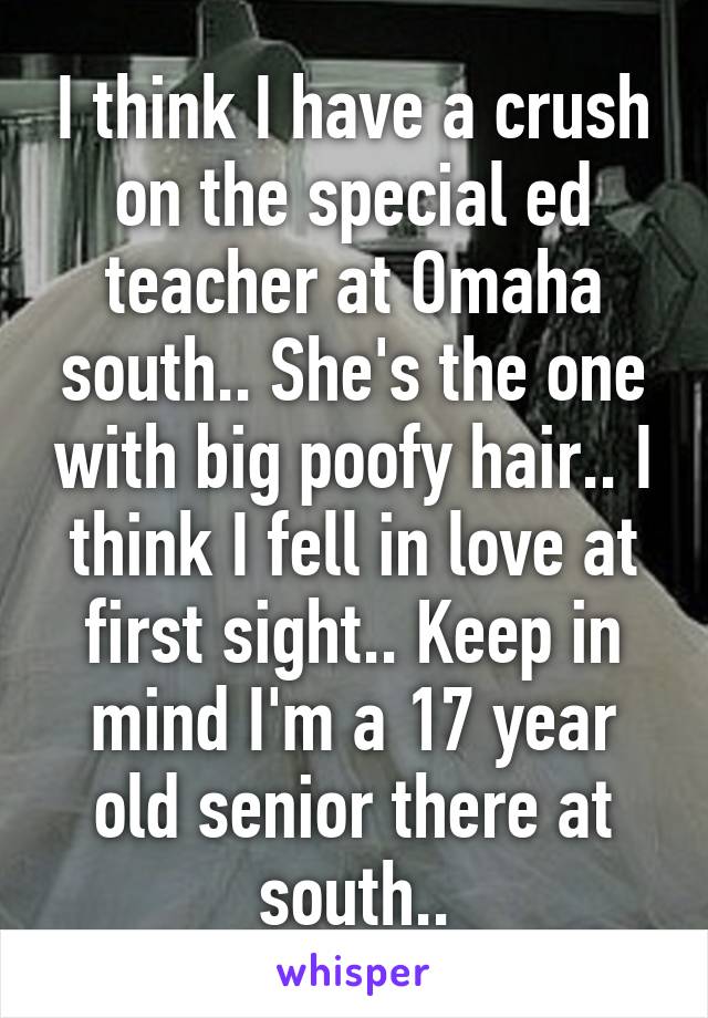 I think I have a crush on the special ed teacher at Omaha south.. She's the one with big poofy hair.. I think I fell in love at first sight.. Keep in mind I'm a 17 year old senior there at south..