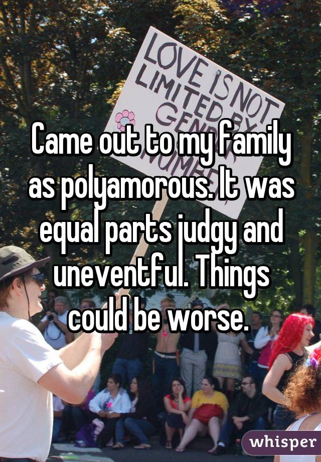 Came out to my family as polyamorous. It was equal parts judgy and
uneventful. Things could be worse. 