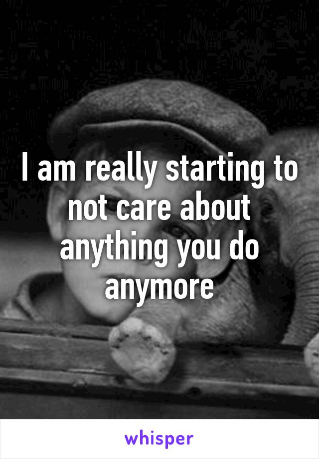 I am really starting to not care about anything you do anymore