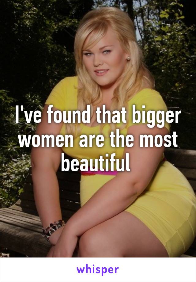 I've found that bigger women are the most beautiful 