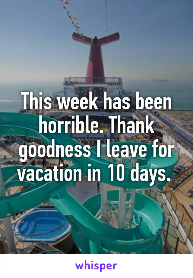 This week has been horrible. Thank goodness I leave for vacation in 10 days. 