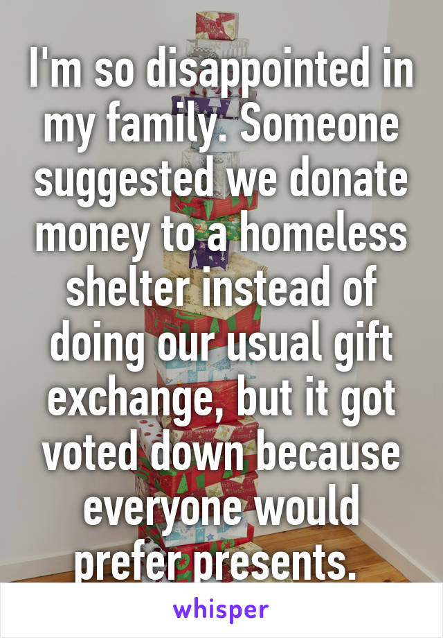 I'm so disappointed in my family. Someone suggested we donate money to a homeless shelter instead of doing our usual gift exchange, but it got voted down because everyone would prefer presents. 