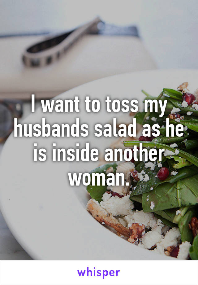 I want to toss my husbands salad as he is inside another woman.
