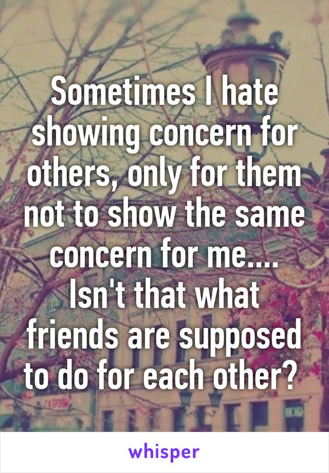 Sometimes I hate showing concern for others, only for them not to show the same concern for me.... Isn't that what friends are supposed to do for each other? 