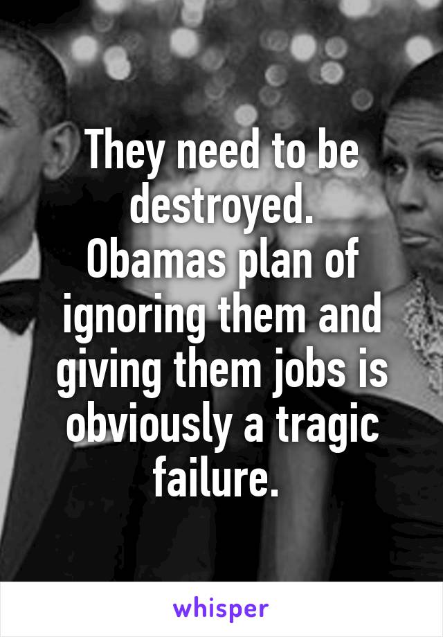 They need to be destroyed.
Obamas plan of ignoring them and giving them jobs is obviously a tragic failure. 