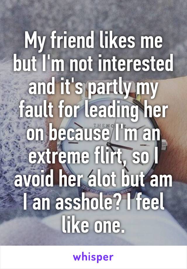 My friend likes me but I'm not interested and it's partly my fault for leading her on because I'm an extreme flirt, so I avoid her alot but am I an asshole? I feel like one.