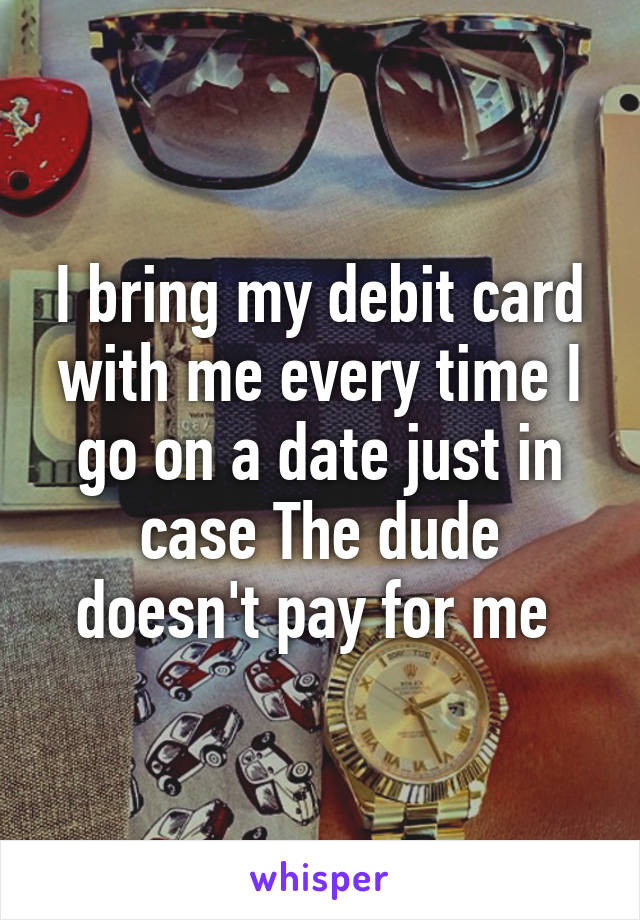 I bring my debit card with me every time I go on a date just in case The dude doesn't pay for me 