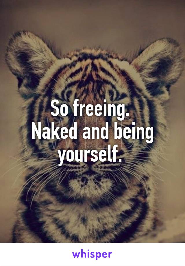 So freeing. 
Naked and being yourself. 