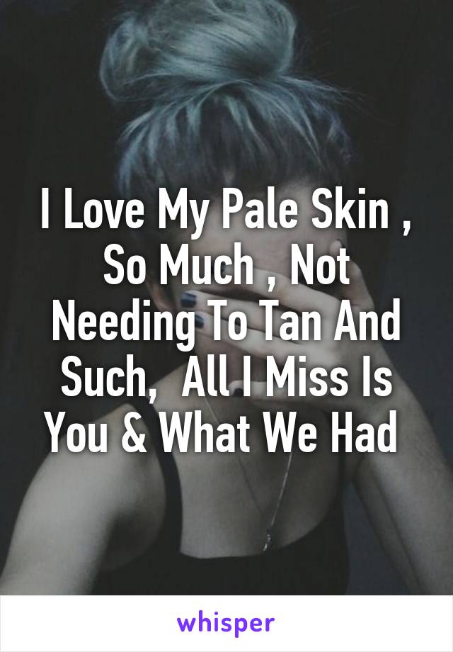 I Love My Pale Skin , So Much , Not Needing To Tan And Such,  All I Miss Is You & What We Had 