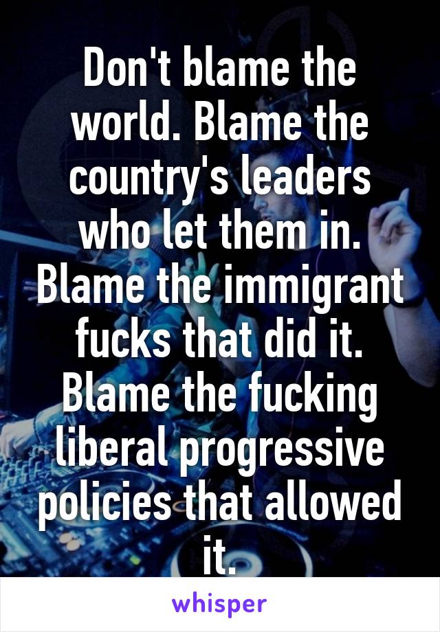 Don't blame the world. Blame the country's leaders who let them in. Blame the immigrant fucks that did it. Blame the fucking liberal progressive policies that allowed it.