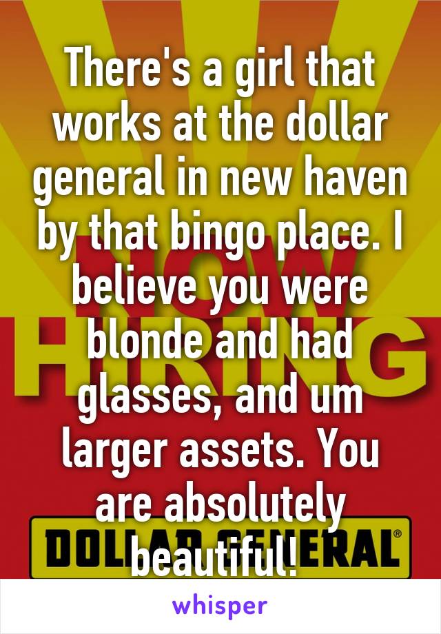 There's a girl that works at the dollar general in new haven by that bingo place. I believe you were blonde and had glasses, and um larger assets. You are absolutely beautiful! 