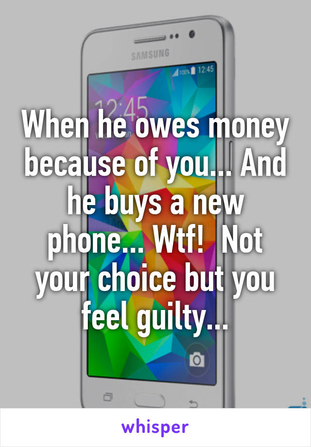 When he owes money because of you... And he buys a new phone... Wtf!  Not your choice but you feel guilty...