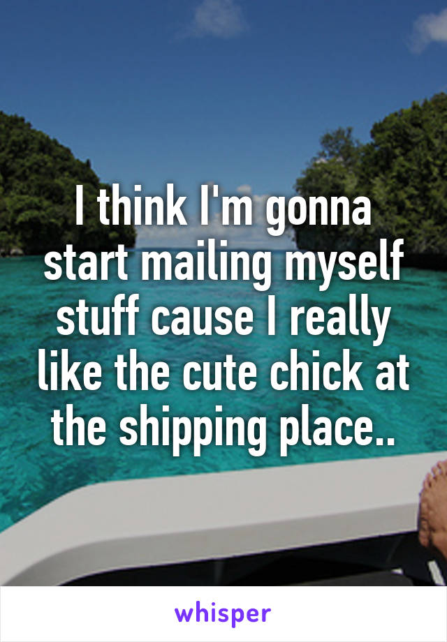 I think I'm gonna start mailing myself stuff cause I really like the cute chick at the shipping place..
