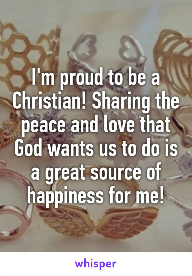 I'm proud to be a Christian! Sharing the peace and love that God wants us to do is a great source of happiness for me!