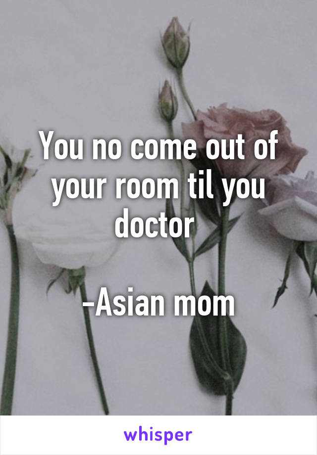 You no come out of your room til you doctor 

-Asian mom