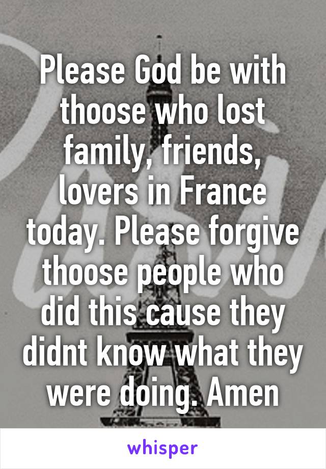 Please God be with thoose who lost family, friends, lovers in France today. Please forgive thoose people who did this cause they didnt know what they were doing. Amen