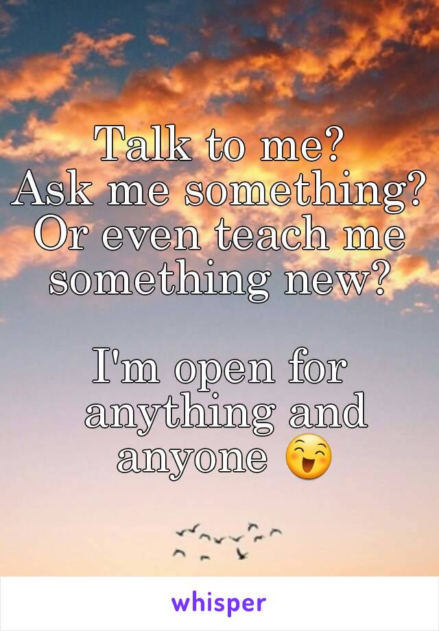 Talk to me?
Ask me something?
Or even teach me something new? 

I'm open for anything and anyone 😄