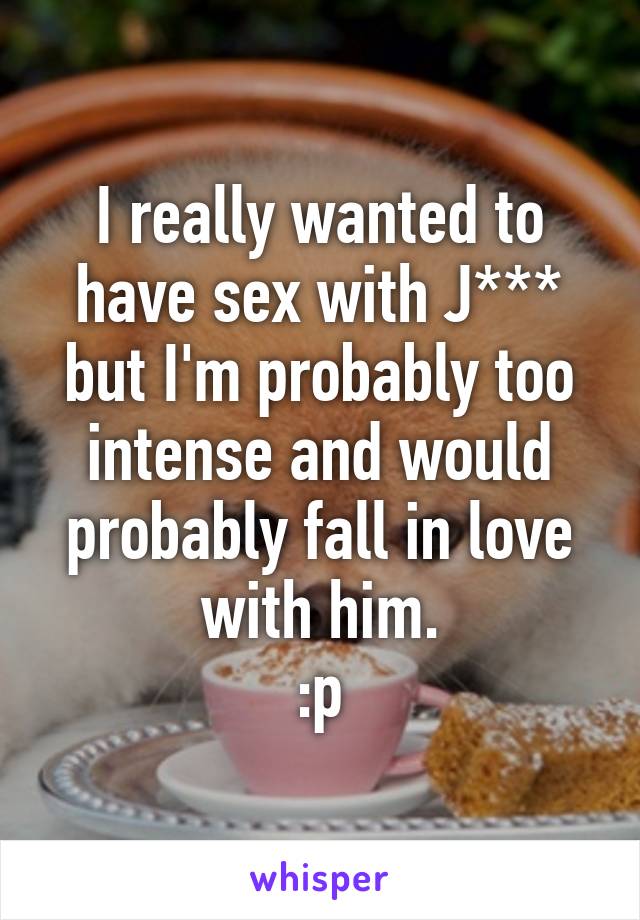 I really wanted to have sex with J*** but I'm probably too intense and would probably fall in love with him.
:p