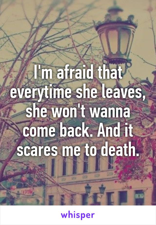 I'm afraid that everytime she leaves, she won't wanna come back. And it scares me to death.