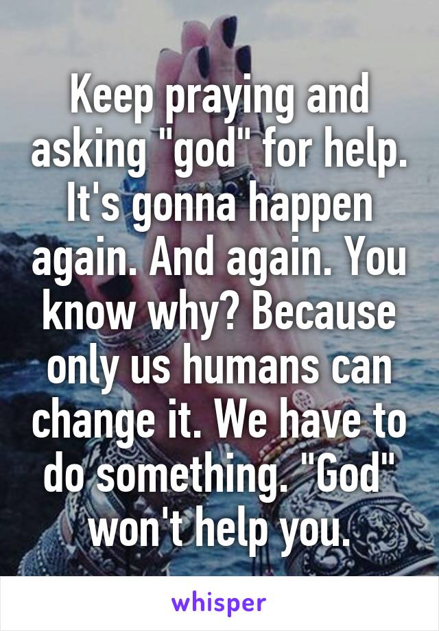 Keep praying and asking "god" for help. It's gonna happen again. And again. You know why? Because only us humans can change it. We have to do something. "God" won't help you.