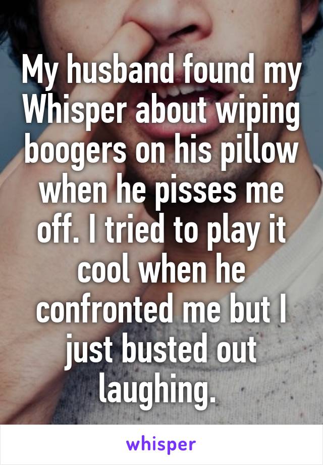 My husband found my Whisper about wiping boogers on his pillow when he pisses me off. I tried to play it cool when he confronted me but I just busted out laughing. 