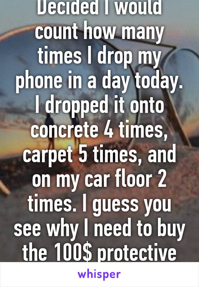 Decided I would count how many times I drop my phone in a day today. I dropped it onto concrete 4 times, carpet 5 times, and on my car floor 2 times. I guess you see why I need to buy the 100$ protective phone cases. 