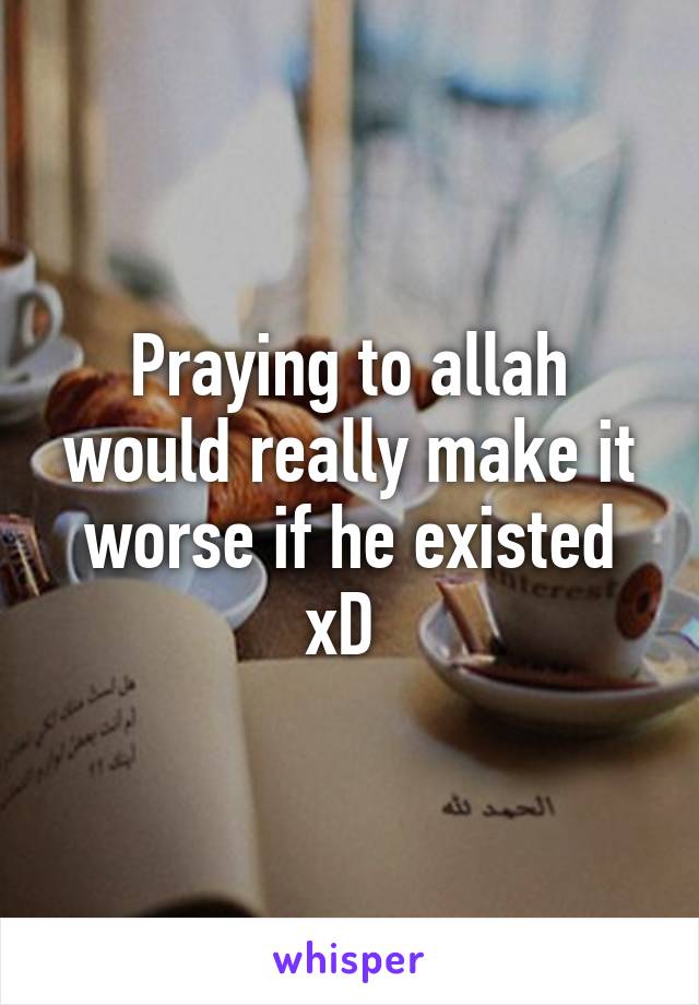 Praying to allah would really make it worse if he existed xD 