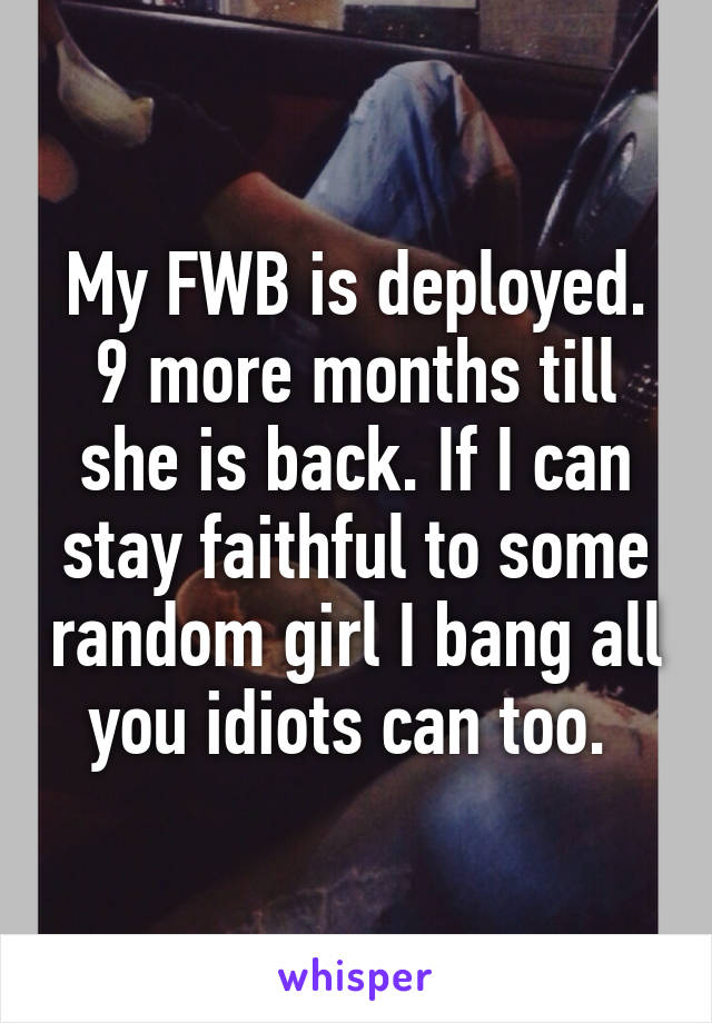 My FWB is deployed. 9 more months till she is back. If I can stay faithful to some random girl I bang all you idiots can too. 