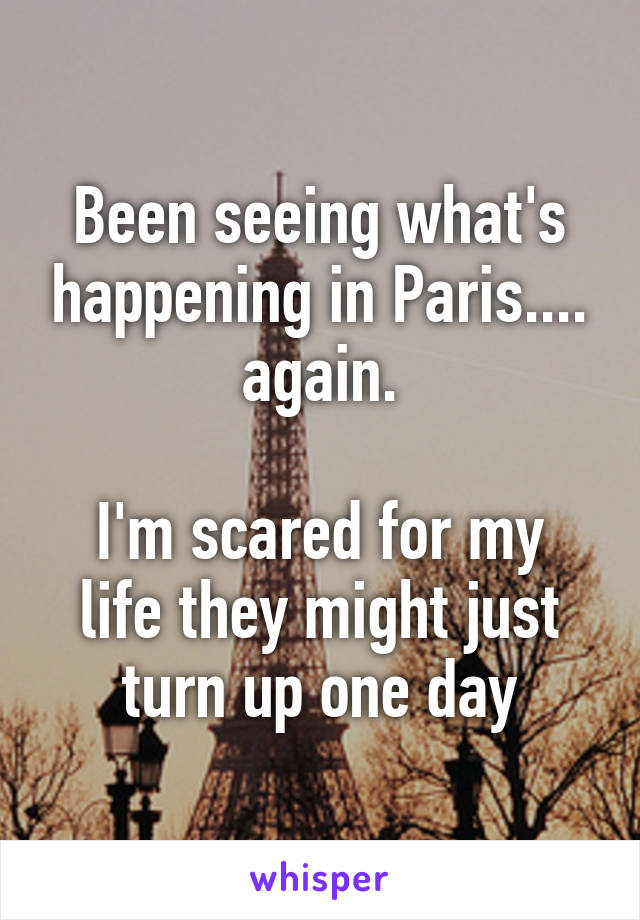 Been seeing what's happening in Paris.... again.

I'm scared for my life they might just turn up one day