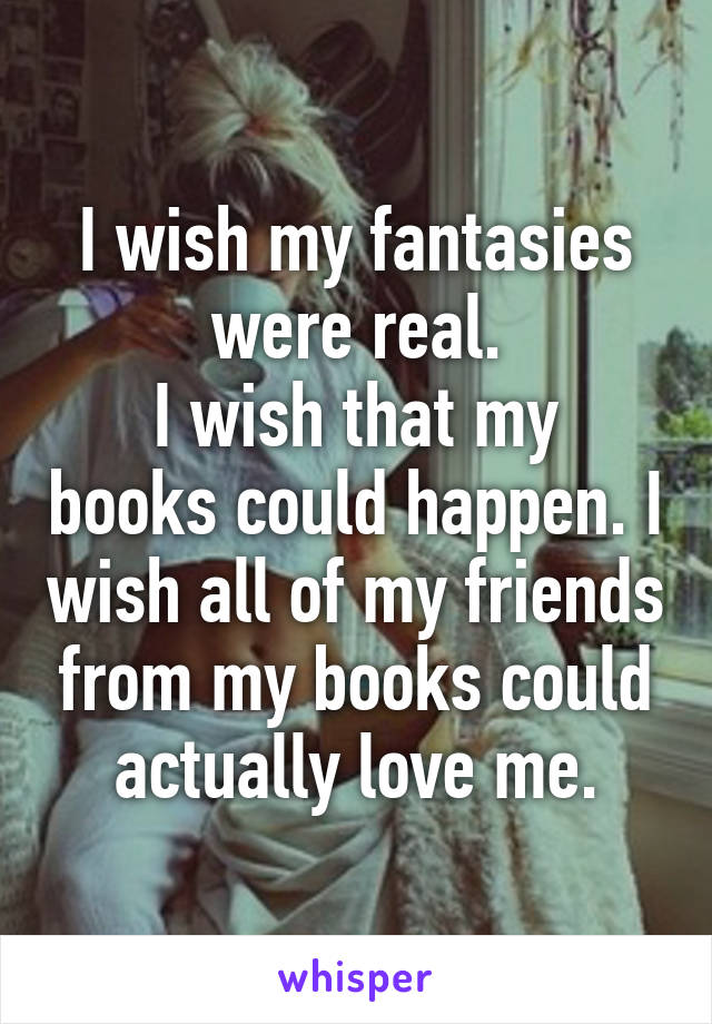I wish my fantasies were real.
I wish that my books could happen. I wish all of my friends from my books could actually love me.