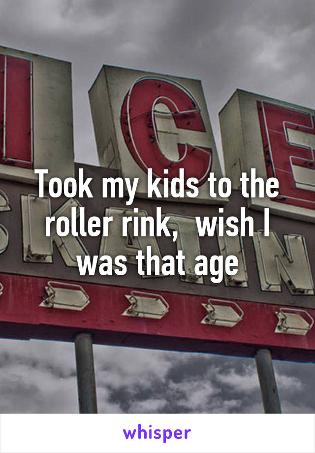 Took my kids to the roller rink,  wish I was that age