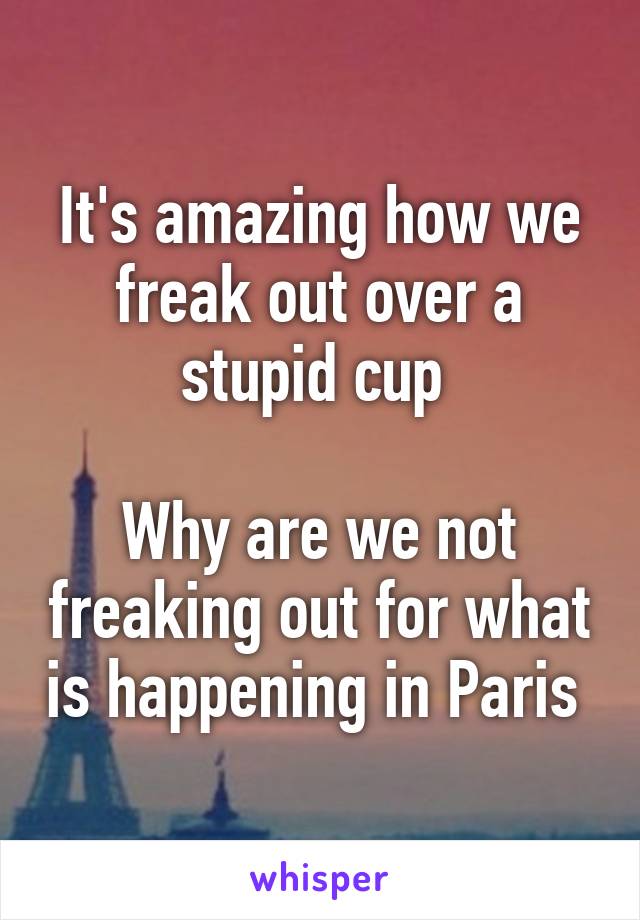 It's amazing how we freak out over a stupid cup 

Why are we not freaking out for what is happening in Paris 