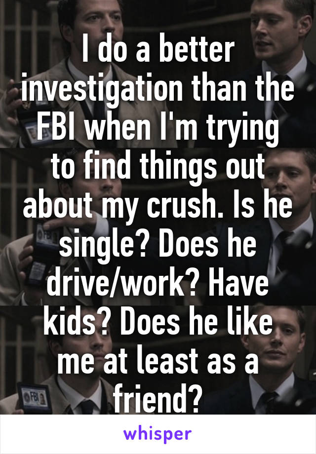I do a better investigation than the FBI when I'm trying to find things out about my crush. Is he single? Does he drive/work? Have kids? Does he like me at least as a friend?
